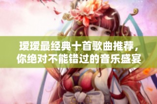 瑷瑷最经典十首歌曲推荐，你绝对不能错过的音乐盛宴
