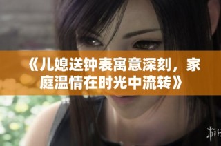 《儿媳送钟表寓意深刻，家庭温情在时光中流转》