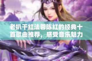 老扒干红法蓉陈红的经典十首歌曲推荐，感受音乐魅力
