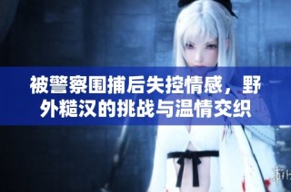 被警察围捕后失控情感，野外糙汉的挑战与温情交织