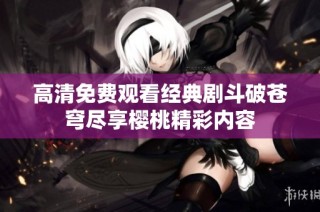 高清免费观看经典剧斗破苍穹尽享樱桃精彩内容