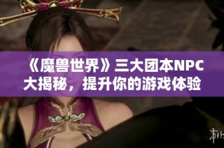 《魔兽世界》三大团本NPC大揭秘，提升你的游戏体验！
