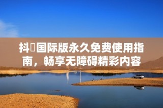 抖抈国际版永久免费使用指南，畅享无障碍精彩内容
