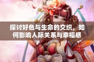 探讨好色与生命的交织，如何影响人际关系与幸福感