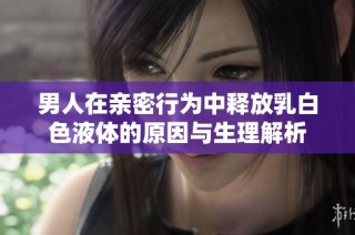 男人在亲密行为中释放乳白色液体的原因与生理解析