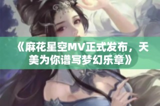 《麻花星空MV正式发布，天美为你谱写梦幻乐章》