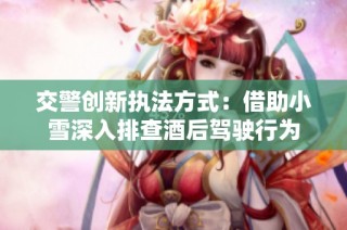 交警创新执法方式：借助小雪深入排查酒后驾驶行为