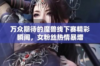 万众期待的魔兽线下赛精彩瞬间，女粉丝热情暴增