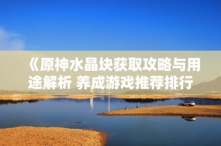 《原神水晶块获取攻略与用途解析 养成游戏推荐排行榜》