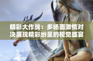 精彩大作战：多场面激情对决展现精彩纷呈的视觉盛宴