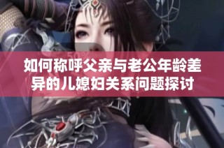 如何称呼父亲与老公年龄差异的儿媳妇关系问题探讨