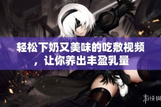 轻松下奶又美味的吃敷视频，让你养出丰盈乳量