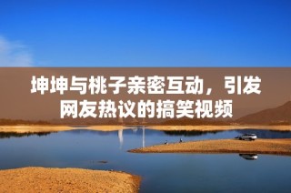坤坤与桃子亲密互动，引发网友热议的搞笑视频
