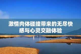 激情肉体碰撞带来的无尽快感与心灵交融体验