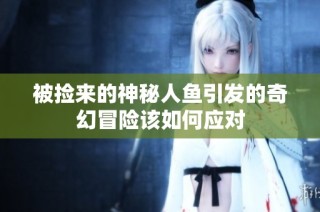 被捡来的神秘人鱼引发的奇幻冒险该如何应对