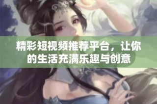 精彩短视频推荐平台，让你的生活充满乐趣与创意