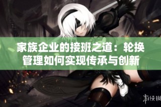 家族企业的接班之道：轮换管理如何实现传承与创新