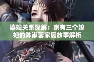 婆媳关系深解：家有三个媳妇的陈淑蓉家庭故事解析