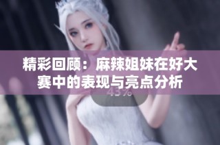 精彩回顾：麻辣姐妹在好大赛中的表现与亮点分析