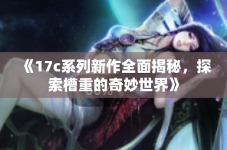 《17c系列新作全面揭秘，探索槽重的奇妙世界》