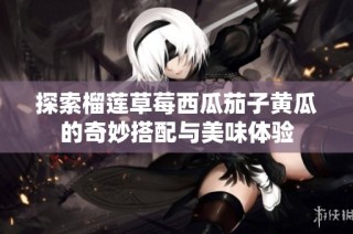 探索榴莲草莓西瓜茄子黄瓜的奇妙搭配与美味体验