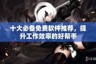 十大必备免费软件推荐，提升工作效率的好帮手