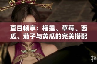 夏日畅享：榴莲、草莓、西瓜、茄子与黄瓜的完美搭配推荐