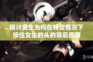 探讨男生为何在特定情况下按住女生的头的背后原因