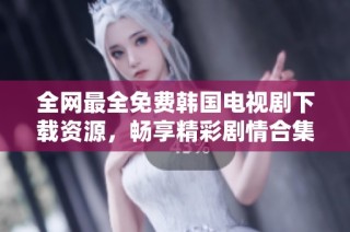 全网最全免费韩国电视剧下载资源，畅享精彩剧情合集