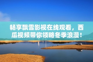 畅享飘雪影视在线观看，西瓜视频带你领略冬季浪漫！