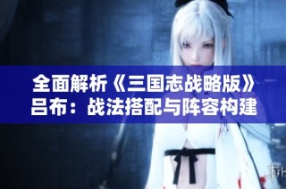 全面解析《三国志战略版》吕布：战法搭配与阵容构建全攻略