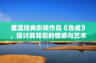 重温经典影视作品《色戒》，探讨其背后的情感与艺术魅力