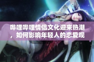 哔哩哔哩情侣文化迎来热潮，如何影响年轻人的恋爱观