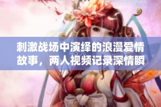 刺激战场中演绎的浪漫爱情故事，两人视频记录深情瞬间