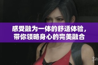 感受融为一体的舒适体验，带你领略身心的完美融合