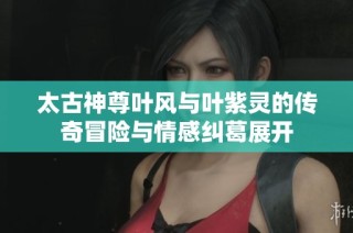 太古神尊叶风与叶紫灵的传奇冒险与情感纠葛展开