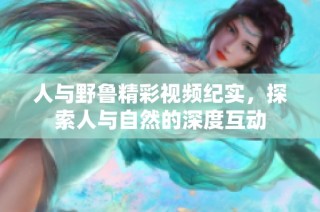 人与野鲁精彩视频纪实，探索人与自然的深度互动