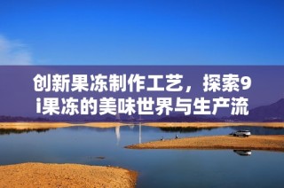 创新果冻制作工艺，探索9i果冻的美味世界与生产流程