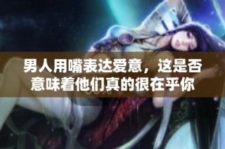 男人用嘴表达爱意，这是否意味着他们真的很在乎你