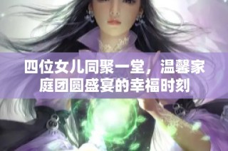 四位女儿同聚一堂，温馨家庭团圆盛宴的幸福时刻