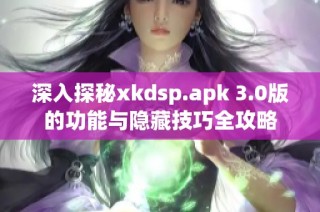 深入探秘xkdsp.apk 3.0版的功能与隐藏技巧全攻略