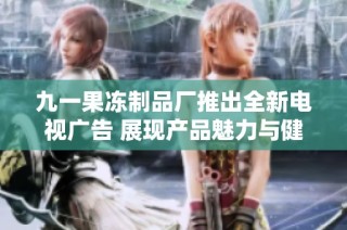 九一果冻制品厂推出全新电视广告 展现产品魅力与健康理念