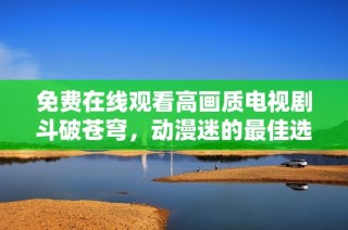 免费在线观看高画质电视剧斗破苍穹，动漫迷的最佳选择