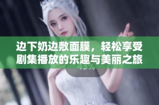 边下奶边敷面膜，轻松享受剧集播放的乐趣与美丽之旅
