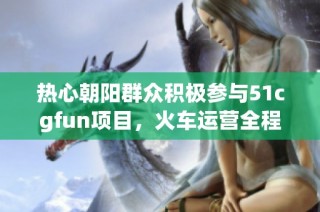 热心朝阳群众积极参与51cgfun项目，火车运营全程无忧