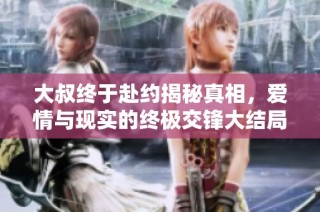 大叔终于赴约揭秘真相，爱情与现实的终极交锋大结局