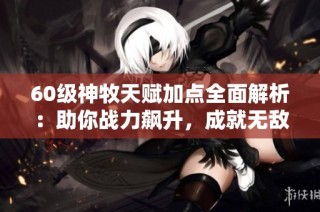 60级神牧天赋加点全面解析：助你战力飙升，成就无敌之路