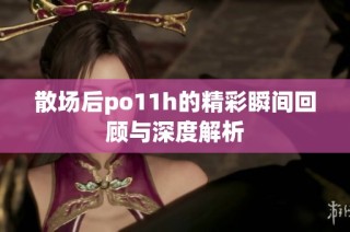 散场后po11h的精彩瞬间回顾与深度解析