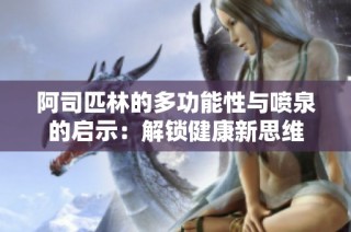 阿司匹林的多功能性与喷泉的启示：解锁健康新思维