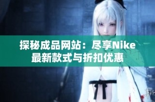 探秘成品网站：尽享Nike最新款式与折扣优惠